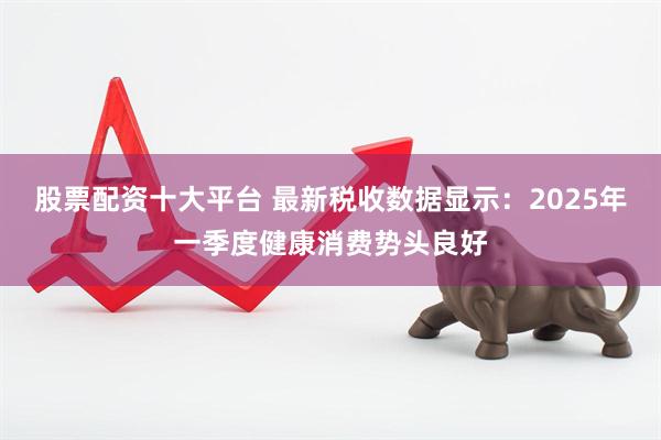 股票配资十大平台 最新税收数据显示：2025年一季度健康消费势头良好