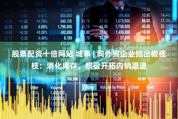 股票配资十倍网站 城事 | 向外贸企业抛出橄榄枝：消化库存，积极开拓内销渠道