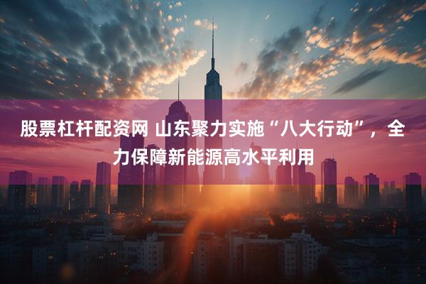 股票杠杆配资网 山东聚力实施“八大行动”，全力保障新能源高水平利用