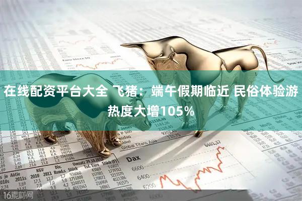 在线配资平台大全 飞猪：端午假期临近 民俗体验游热度大增105%