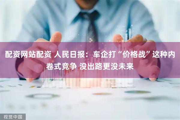 配资网站配资 人民日报：车企打“价格战”这种内卷式竞争 没出路更没未来