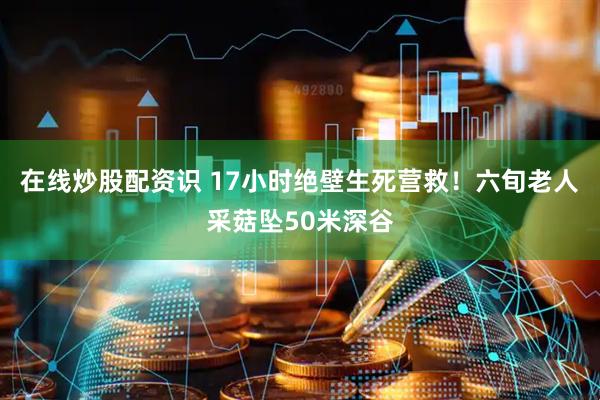 在线炒股配资识 17小时绝壁生死营救！六旬老人采菇坠50米深谷