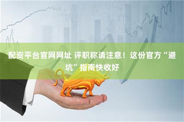 配资平台官网网址 评职称请注意！这份官方“避坑”指南快收好