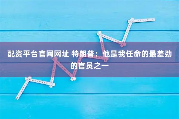 配资平台官网网址 特朗普：他是我任命的最差劲的官员之一