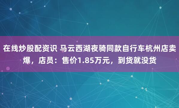 在线炒股配资识 马云西湖夜骑同款自行车杭州店卖爆，店员：售价1.85万元，到货就没货