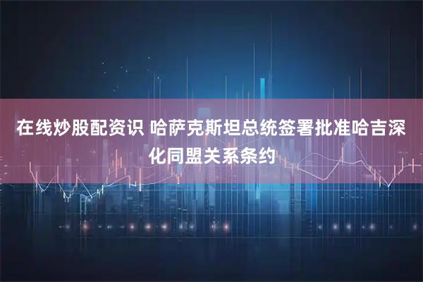 在线炒股配资识 哈萨克斯坦总统签署批准哈吉深化同盟关系条约