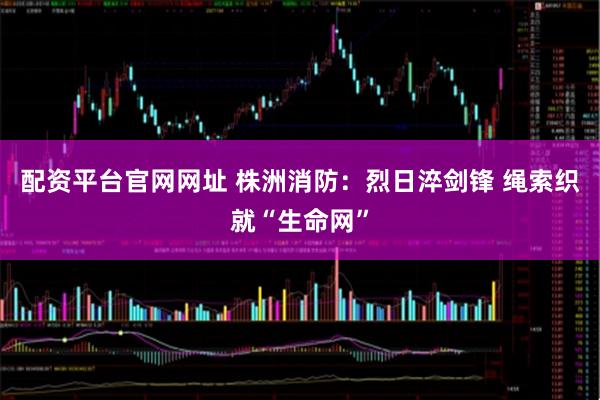 配资平台官网网址 株洲消防：烈日淬剑锋 绳索织就“生命网”