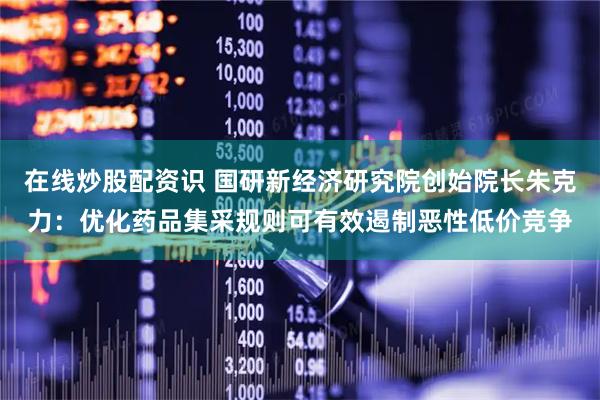 在线炒股配资识 国研新经济研究院创始院长朱克力：优化药品集采规则可有效遏制恶性低价竞争