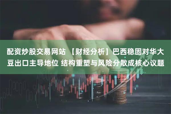 配资炒股交易网站 【财经分析】巴西稳固对华大豆出口主导地位 结构重塑与风险分散成核心议题