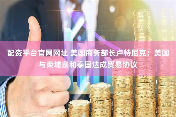 配资平台官网网址 美国商务部长卢特尼克：美国与柬埔寨和泰国达成贸易协议
