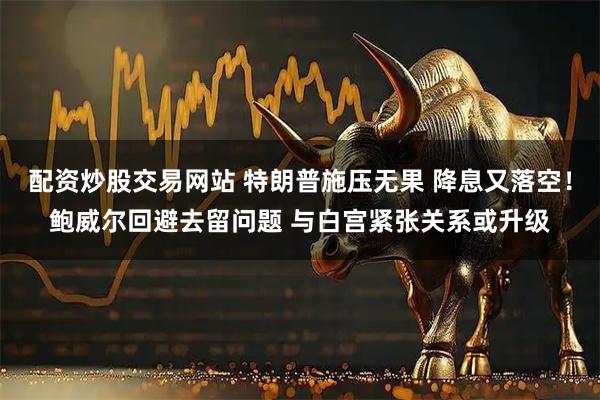 配资炒股交易网站 特朗普施压无果 降息又落空！鲍威尔回避去留问题 与白宫紧张关系或升级