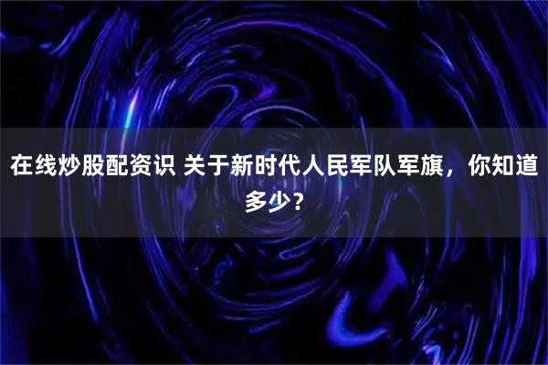 在线炒股配资识 关于新时代人民军队军旗，你知道多少？