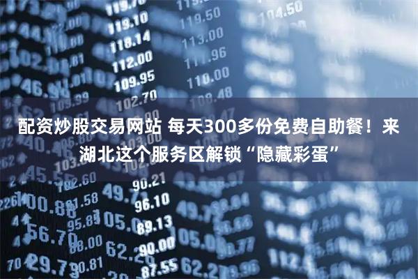配资炒股交易网站 每天300多份免费自助餐！来湖北这个服务区解锁“隐藏彩蛋”