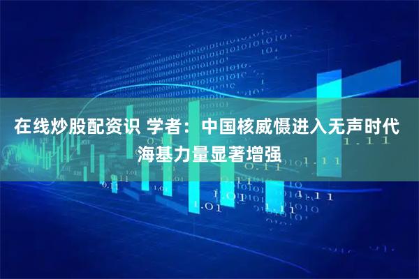 在线炒股配资识 学者：中国核威慑进入无声时代 海基力量显著增强