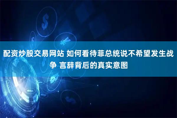 配资炒股交易网站 如何看待菲总统说不希望发生战争 言辞背后的真实意图