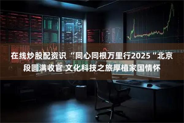 在线炒股配资识 “同心同根万里行2025“北京段圆满收官 文化科技之旅厚植家国情怀