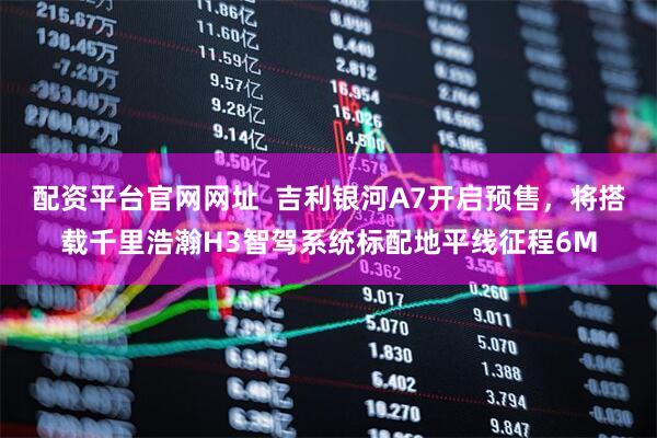 配资平台官网网址  吉利银河A7开启预售，将搭载千里浩瀚H3智驾系统标配地平线征程6M