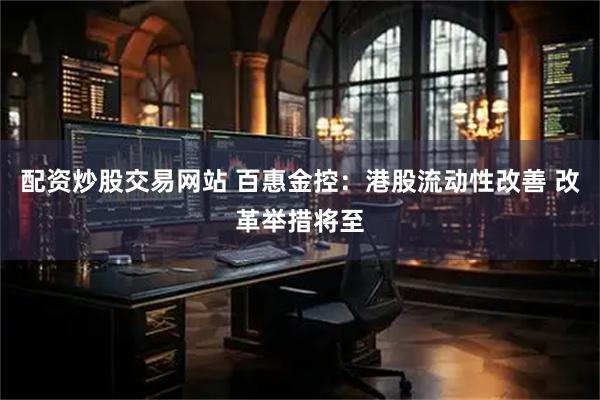 配资炒股交易网站 百惠金控：港股流动性改善 改革举措将至