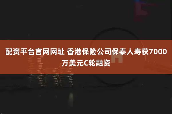 配资平台官网网址 香港保险公司保泰人寿获7000万美元C轮融资