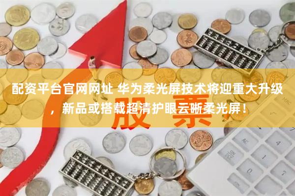 配资平台官网网址 华为柔光屏技术将迎重大升级，新品或搭载超清护眼云晰柔光屏！