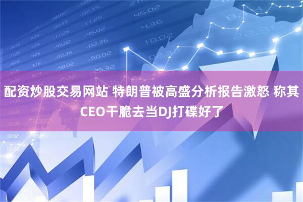 配资炒股交易网站 特朗普被高盛分析报告激怒 称其CEO干脆去当DJ打碟好了