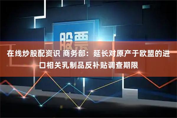 在线炒股配资识 商务部：延长对原产于欧盟的进口相关乳制品反补贴调查期限