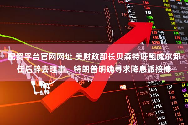 配资平台官网网址 美财政部长贝森特吁鲍威尔卸任后辞去理事，特朗普明确寻求降息派接棒