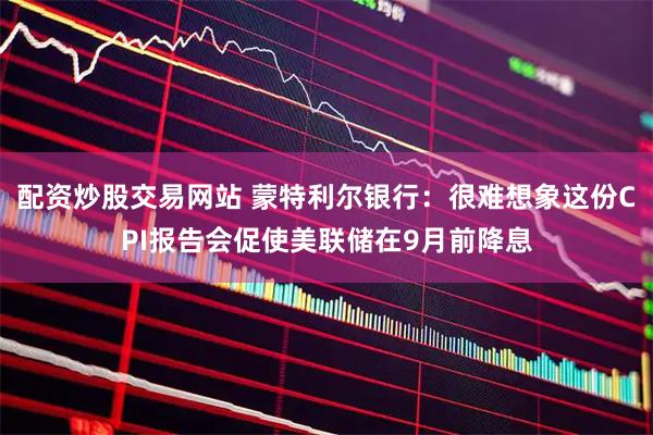 配资炒股交易网站 蒙特利尔银行：很难想象这份CPI报告会促使美联储在9月前降息