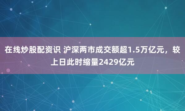 在线炒股配资识 沪深两市成交额超1.5万亿元，较上日此时缩量2429亿元