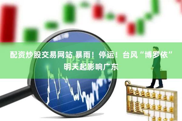 配资炒股交易网站 暴雨！停运！台风“博罗依”明天起影响广东
