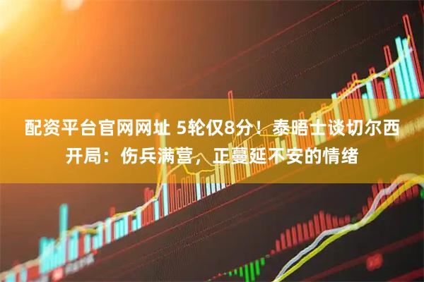 配资平台官网网址 5轮仅8分！泰晤士谈切尔西开局：伤兵满营，正蔓延不安的情绪
