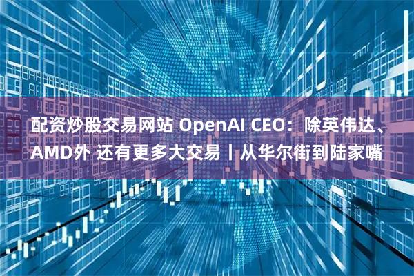 配资炒股交易网站 OpenAI CEO：除英伟达、AMD外 还有更多大交易丨从华尔街到陆家嘴