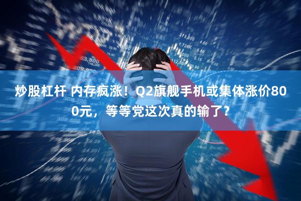 炒股杠杆 内存疯涨！Q2旗舰手机或集体涨价800元，等等党这次真的输了？