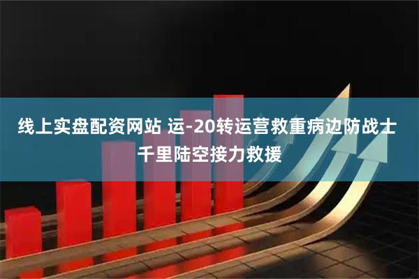 线上实盘配资网站 运-20转运营救重病边防战士 千里陆空接力救援