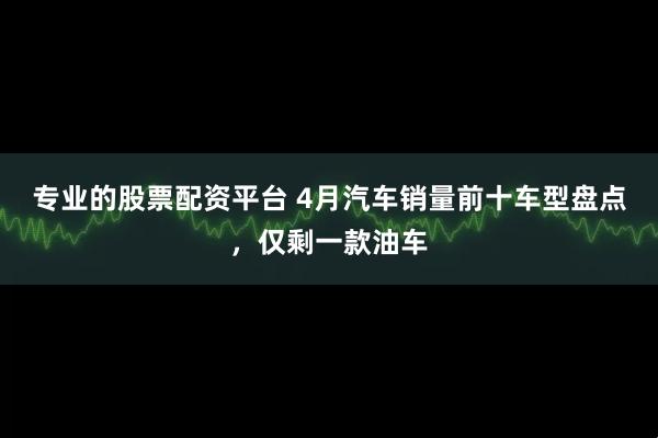 专业的股票配资平台 4月汽车销量前十车型盘点，仅剩一款油车