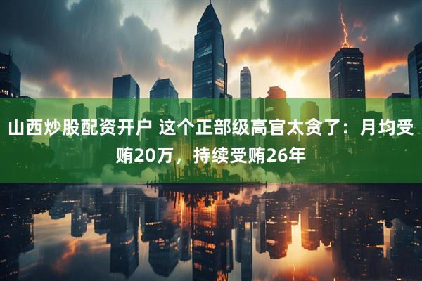 山西炒股配资开户 这个正部级高官太贪了:月均受贿20万,持续受贿26年