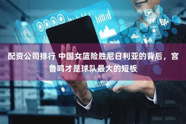 配资公司排行 中国女篮险胜尼日利亚的背后，宫鲁鸣才是球队最大的短板