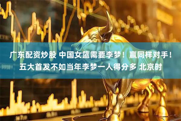 广东配资炒股 中国女篮需要李梦！赢同样对手！五大首发不如当年李梦一人得分多 北京时