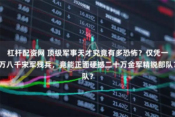 杠杆配资网 顶级军事天才究竟有多恐怖？仅凭一万八千宋军残兵，竟能正面硬撼二十万金军精锐部队？