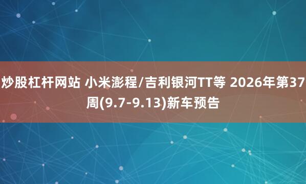 炒股杠杆网站 小米澎程/吉利银河TT等 2026年第37周(9.7-9.13)新车预告