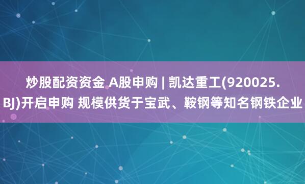 炒股配资资金 A股申购 | 凯达重工(920025.BJ)开启申购 规模供货于宝武、鞍钢等知名钢铁企业