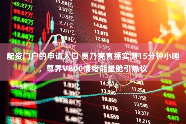 配资门户的申请入口 贾乃亮直播实测15分钟小睡，尊界V800情绪能量舱引热议