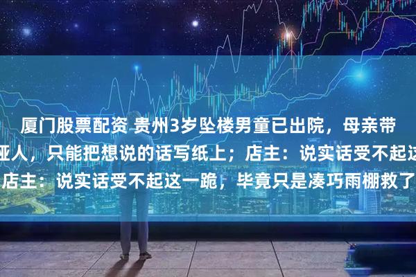 厦门股票配资 贵州3岁坠楼男童已出院，母亲带纸条跪谢店主：我是聋哑人，只能把想说的话写纸上；店主：说实话受不起这一跪，毕竟只是凑巧雨棚救了小孩